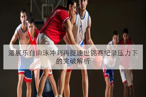 潘展乐自由泳冲刺再提速世锦赛纪录压力下的突破解析